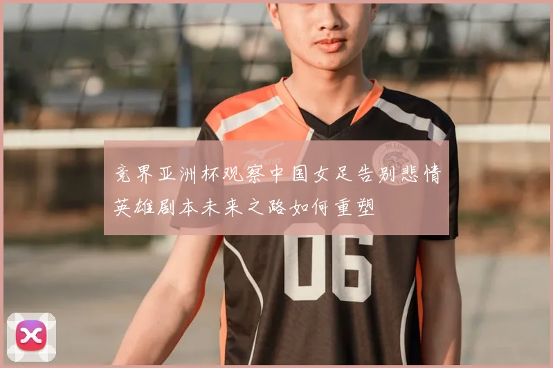 竞界亚洲杯观察中国女足告别悲情英雄剧本未来之路如何重塑