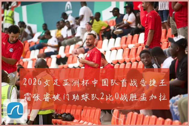 2026女足亚洲杯中国队首战告捷王霜张睿破门助球队2比0战胜孟加拉国