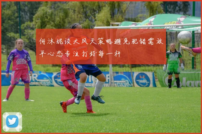 何沐妮谈大风天策略避免犯错需放平心态专注打好每一杆