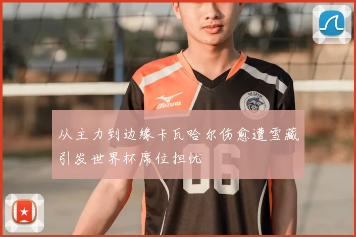 从主力到边缘卡瓦哈尔伤愈遭雪藏引发世界杯席位担忧