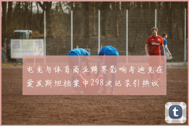 电竞与体育商业跨界影响考迪克在爱泼斯坦档案中298次记录引热议