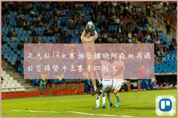 足总杯14决赛抽签揭晓阿森纳再遇好签强势冲击赛季四冠王