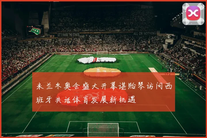 米兰冬奥会盛大开幕谌贻琴访问西班牙共话体育发展新机遇