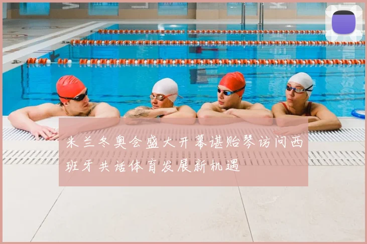 米兰冬奥会盛大开幕谌贻琴访问西班牙共话体育发展新机遇