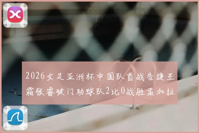 2026女足亚洲杯中国队首战告捷王霜张睿破门助球队2比0战胜孟加拉国