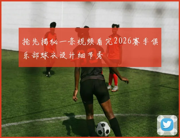 抢先揭秘一条视频看完2026赛季俱乐部球衣设计细节秀