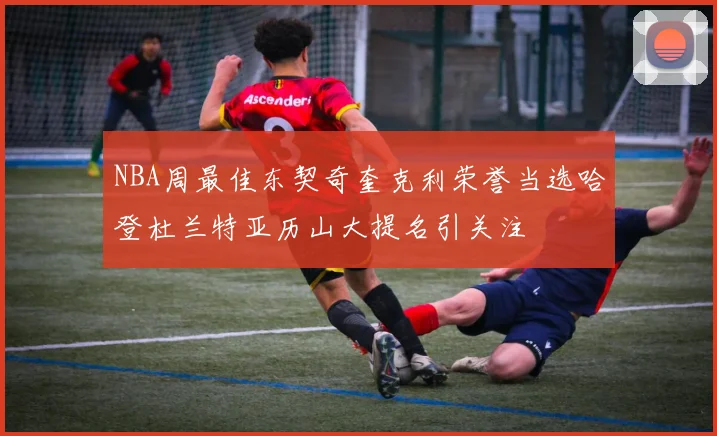 NBA周最佳东契奇奎克利荣誉当选哈登杜兰特亚历山大提名引关注