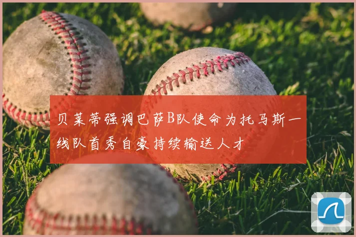 贝莱蒂强调巴萨B队使命为托马斯一线队首秀自豪持续输送人才