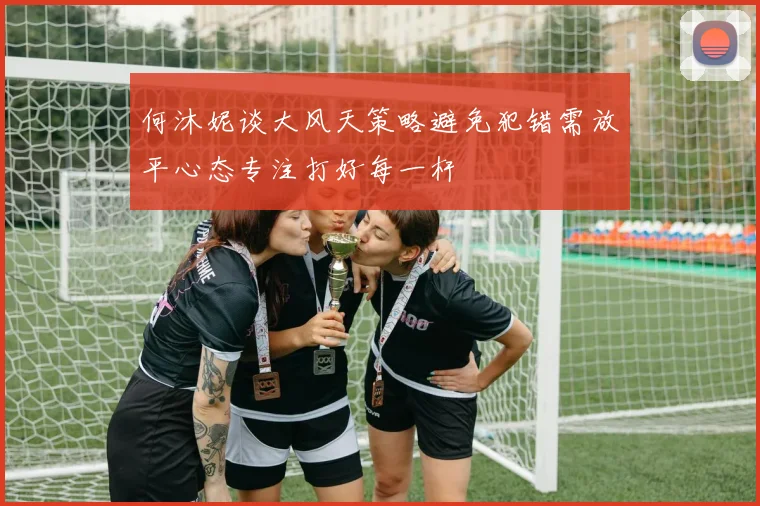 何沐妮谈大风天策略避免犯错需放平心态专注打好每一杆