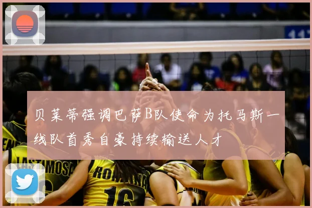 贝莱蒂强调巴萨B队使命为托马斯一线队首秀自豪持续输送人才