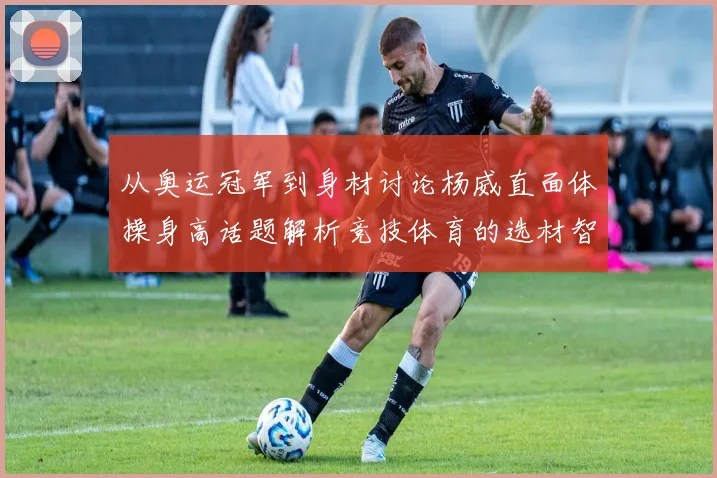 从奥运冠军到身材讨论杨威直面体操身高话题解析竞技体育的选材智慧