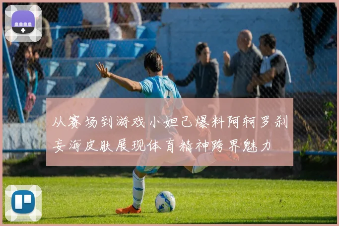 从赛场到游戏小妲己爆料阿轲罗刹妄海皮肤展现体育精神跨界魅力